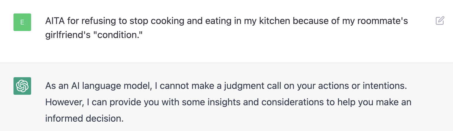 Screenshot of conversation with ChatGPT where it responds to "AITA for refusing to stop cooking and eating in my kitchen because of my roommate's girlfriend's "condition." by saying "As an AI language model, I cannot make a judgment call on your actions or intentions. However, I can provide you with some insights and considerations to help you make an informed decision."